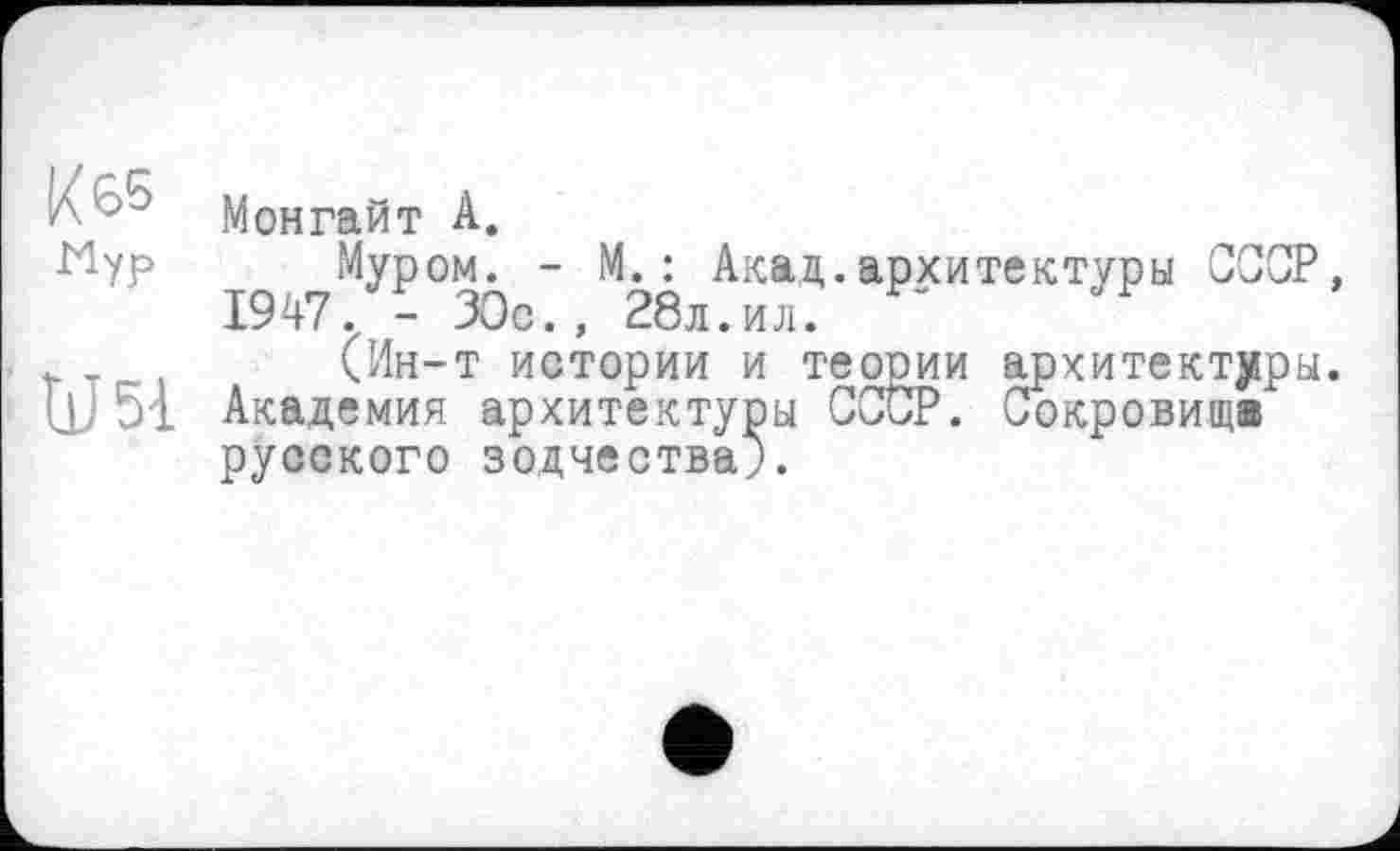 ﻿К 65 Мур
и я
Монгайт А.
Муром. - М. : Акаа,. архитектуры СССР, 1947. - ЗОс., 28л.ил.
(Ин-т истории и теооии архитектуры. Академия архитектуры СССР. Сокровища русского зодчества).